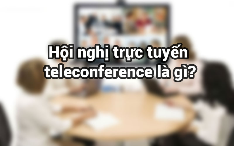 Hội nghị trực tuyến (teleconference) là gì?