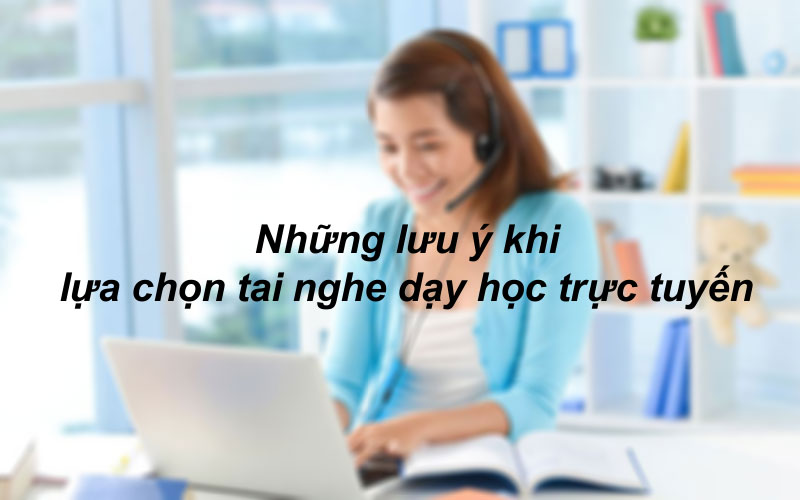 Những lưu ý khi lựa chọn tai nghe dạy học trực tuyến